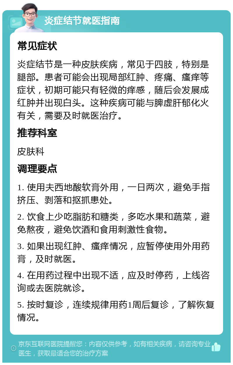 炎症结节就医指南 常见症状 炎症结节是一种皮肤疾病，常见于四肢，特别是腿部。患者可能会出现局部红肿、疼痛、瘙痒等症状，初期可能只有轻微的痒感，随后会发展成红肿并出现白头。这种疾病可能与脾虚肝郁化火有关，需要及时就医治疗。 推荐科室 皮肤科 调理要点 1. 使用夫西地酸软膏外用，一日两次，避免手指挤压、剥落和抠抓患处。 2. 饮食上少吃脂肪和糖类，多吃水果和蔬菜，避免熬夜，避免饮酒和食用刺激性食物。 3. 如果出现红肿、瘙痒情况，应暂停使用外用药膏，及时就医。 4. 在用药过程中出现不适，应及时停药，上线咨询或去医院就诊。 5. 按时复诊，连续规律用药1周后复诊，了解恢复情况。