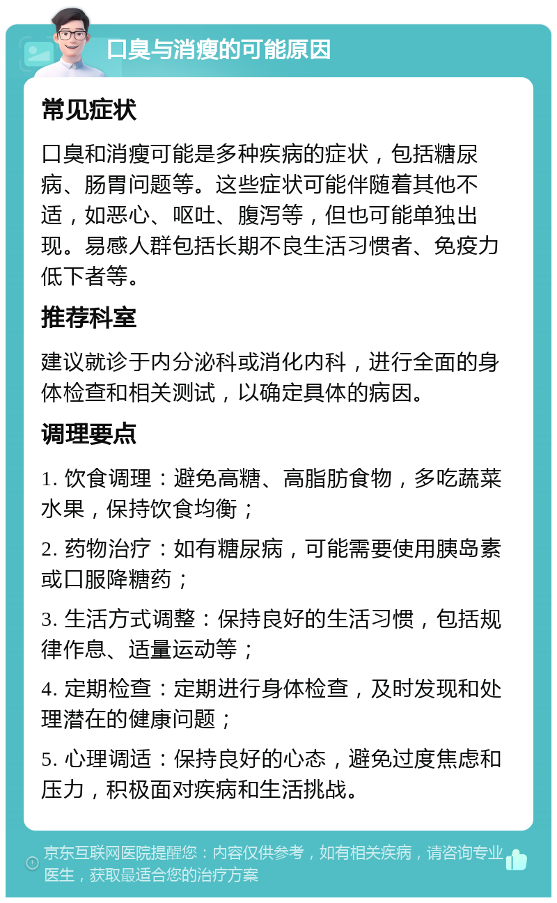 口臭与消瘦的可能原因 常见症状 口臭和消瘦可能是多种疾病的症状，包括糖尿病、肠胃问题等。这些症状可能伴随着其他不适，如恶心、呕吐、腹泻等，但也可能单独出现。易感人群包括长期不良生活习惯者、免疫力低下者等。 推荐科室 建议就诊于内分泌科或消化内科，进行全面的身体检查和相关测试，以确定具体的病因。 调理要点 1. 饮食调理：避免高糖、高脂肪食物，多吃蔬菜水果，保持饮食均衡； 2. 药物治疗：如有糖尿病，可能需要使用胰岛素或口服降糖药； 3. 生活方式调整：保持良好的生活习惯，包括规律作息、适量运动等； 4. 定期检查：定期进行身体检查，及时发现和处理潜在的健康问题； 5. 心理调适：保持良好的心态，避免过度焦虑和压力，积极面对疾病和生活挑战。