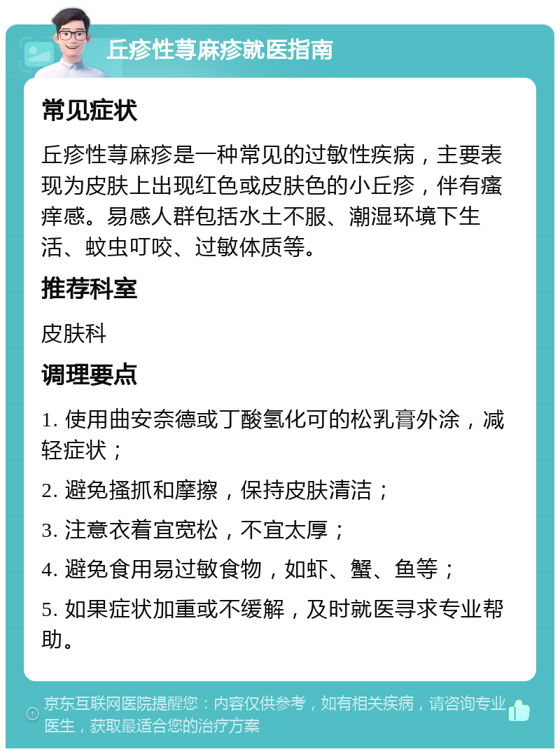 丘疹性荨麻疹就医指南 常见症状 丘疹性荨麻疹是一种常见的过敏性疾病，主要表现为皮肤上出现红色或皮肤色的小丘疹，伴有瘙痒感。易感人群包括水土不服、潮湿环境下生活、蚊虫叮咬、过敏体质等。 推荐科室 皮肤科 调理要点 1. 使用曲安奈德或丁酸氢化可的松乳膏外涂，减轻症状； 2. 避免搔抓和摩擦，保持皮肤清洁； 3. 注意衣着宜宽松，不宜太厚； 4. 避免食用易过敏食物，如虾、蟹、鱼等； 5. 如果症状加重或不缓解，及时就医寻求专业帮助。