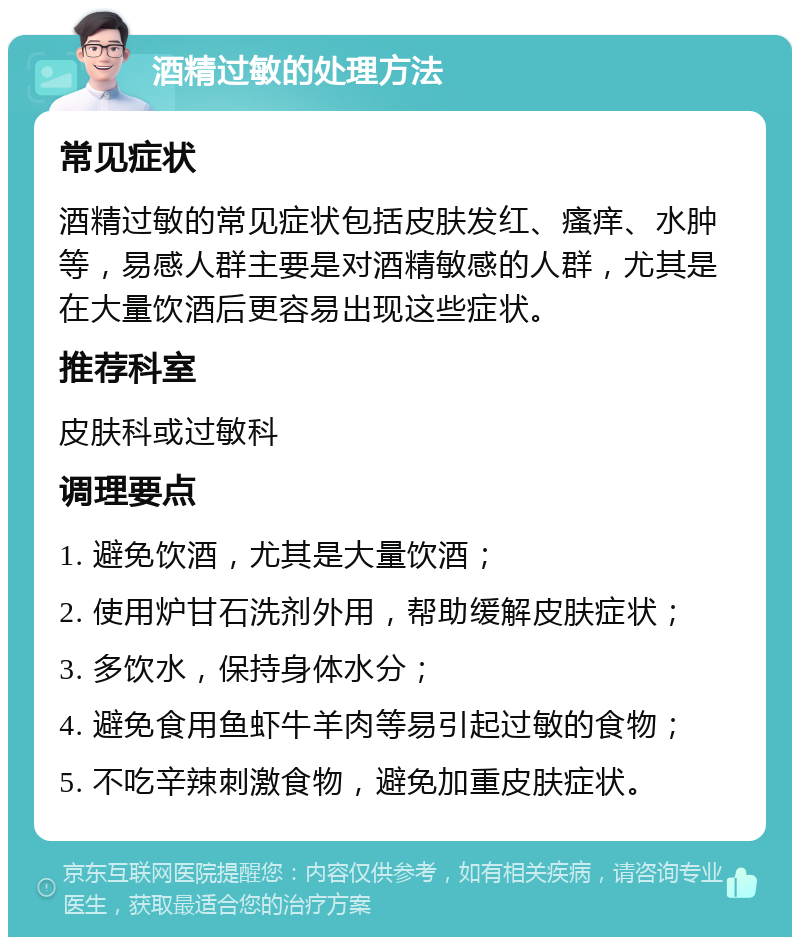 酒精过敏的处理方法 常见症状 酒精过敏的常见症状包括皮肤发红、瘙痒、水肿等，易感人群主要是对酒精敏感的人群，尤其是在大量饮酒后更容易出现这些症状。 推荐科室 皮肤科或过敏科 调理要点 1. 避免饮酒，尤其是大量饮酒； 2. 使用炉甘石洗剂外用，帮助缓解皮肤症状； 3. 多饮水，保持身体水分； 4. 避免食用鱼虾牛羊肉等易引起过敏的食物； 5. 不吃辛辣刺激食物，避免加重皮肤症状。