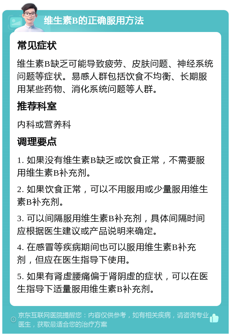 维生素B的正确服用方法 常见症状 维生素B缺乏可能导致疲劳、皮肤问题、神经系统问题等症状。易感人群包括饮食不均衡、长期服用某些药物、消化系统问题等人群。 推荐科室 内科或营养科 调理要点 1. 如果没有维生素B缺乏或饮食正常，不需要服用维生素B补充剂。 2. 如果饮食正常，可以不用服用或少量服用维生素B补充剂。 3. 可以间隔服用维生素B补充剂，具体间隔时间应根据医生建议或产品说明来确定。 4. 在感冒等疾病期间也可以服用维生素B补充剂，但应在医生指导下使用。 5. 如果有肾虚腰痛偏于肾阴虚的症状，可以在医生指导下适量服用维生素B补充剂。