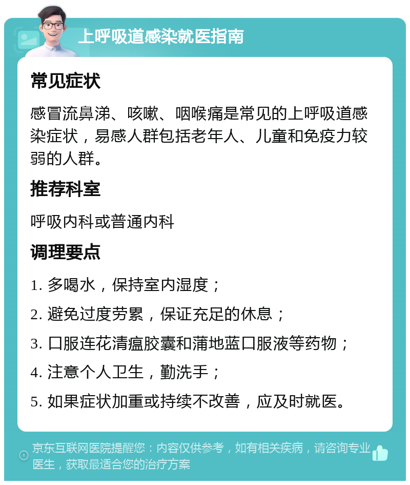 上呼吸道感染就医指南 常见症状 感冒流鼻涕、咳嗽、咽喉痛是常见的上呼吸道感染症状，易感人群包括老年人、儿童和免疫力较弱的人群。 推荐科室 呼吸内科或普通内科 调理要点 1. 多喝水，保持室内湿度； 2. 避免过度劳累，保证充足的休息； 3. 口服连花清瘟胶囊和蒲地蓝口服液等药物； 4. 注意个人卫生，勤洗手； 5. 如果症状加重或持续不改善，应及时就医。