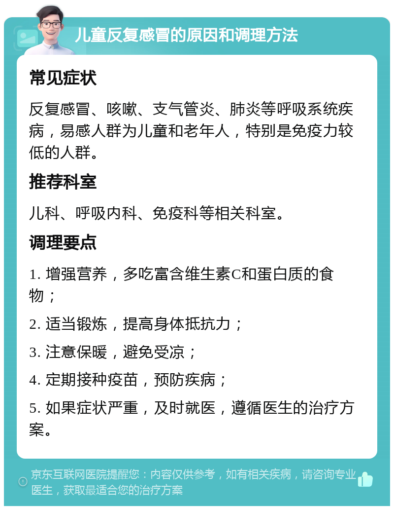 儿童反复感冒的原因和调理方法 常见症状 反复感冒、咳嗽、支气管炎、肺炎等呼吸系统疾病，易感人群为儿童和老年人，特别是免疫力较低的人群。 推荐科室 儿科、呼吸内科、免疫科等相关科室。 调理要点 1. 增强营养，多吃富含维生素C和蛋白质的食物； 2. 适当锻炼，提高身体抵抗力； 3. 注意保暖，避免受凉； 4. 定期接种疫苗，预防疾病； 5. 如果症状严重，及时就医，遵循医生的治疗方案。