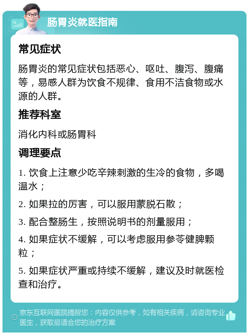 肠胃炎就医指南 常见症状 肠胃炎的常见症状包括恶心、呕吐、腹泻、腹痛等，易感人群为饮食不规律、食用不洁食物或水源的人群。 推荐科室 消化内科或肠胃科 调理要点 1. 饮食上注意少吃辛辣刺激的生冷的食物，多喝温水； 2. 如果拉的厉害，可以服用蒙脱石散； 3. 配合整肠生，按照说明书的剂量服用； 4. 如果症状不缓解，可以考虑服用参苓健脾颗粒； 5. 如果症状严重或持续不缓解，建议及时就医检查和治疗。