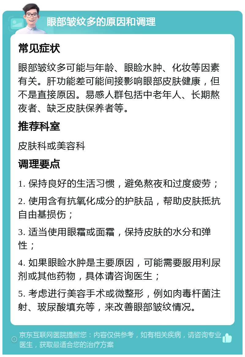 眼部皱纹多的原因和调理 常见症状 眼部皱纹多可能与年龄、眼睑水肿、化妆等因素有关。肝功能差可能间接影响眼部皮肤健康，但不是直接原因。易感人群包括中老年人、长期熬夜者、缺乏皮肤保养者等。 推荐科室 皮肤科或美容科 调理要点 1. 保持良好的生活习惯，避免熬夜和过度疲劳； 2. 使用含有抗氧化成分的护肤品，帮助皮肤抵抗自由基损伤； 3. 适当使用眼霜或面霜，保持皮肤的水分和弹性； 4. 如果眼睑水肿是主要原因，可能需要服用利尿剂或其他药物，具体请咨询医生； 5. 考虑进行美容手术或微整形，例如肉毒杆菌注射、玻尿酸填充等，来改善眼部皱纹情况。