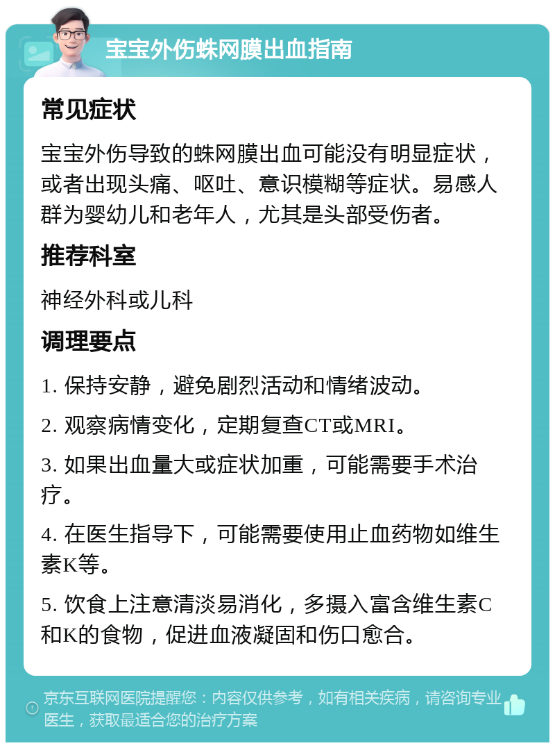 宝宝外伤蛛网膜出血指南 常见症状 宝宝外伤导致的蛛网膜出血可能没有明显症状，或者出现头痛、呕吐、意识模糊等症状。易感人群为婴幼儿和老年人，尤其是头部受伤者。 推荐科室 神经外科或儿科 调理要点 1. 保持安静，避免剧烈活动和情绪波动。 2. 观察病情变化，定期复查CT或MRI。 3. 如果出血量大或症状加重，可能需要手术治疗。 4. 在医生指导下，可能需要使用止血药物如维生素K等。 5. 饮食上注意清淡易消化，多摄入富含维生素C和K的食物，促进血液凝固和伤口愈合。