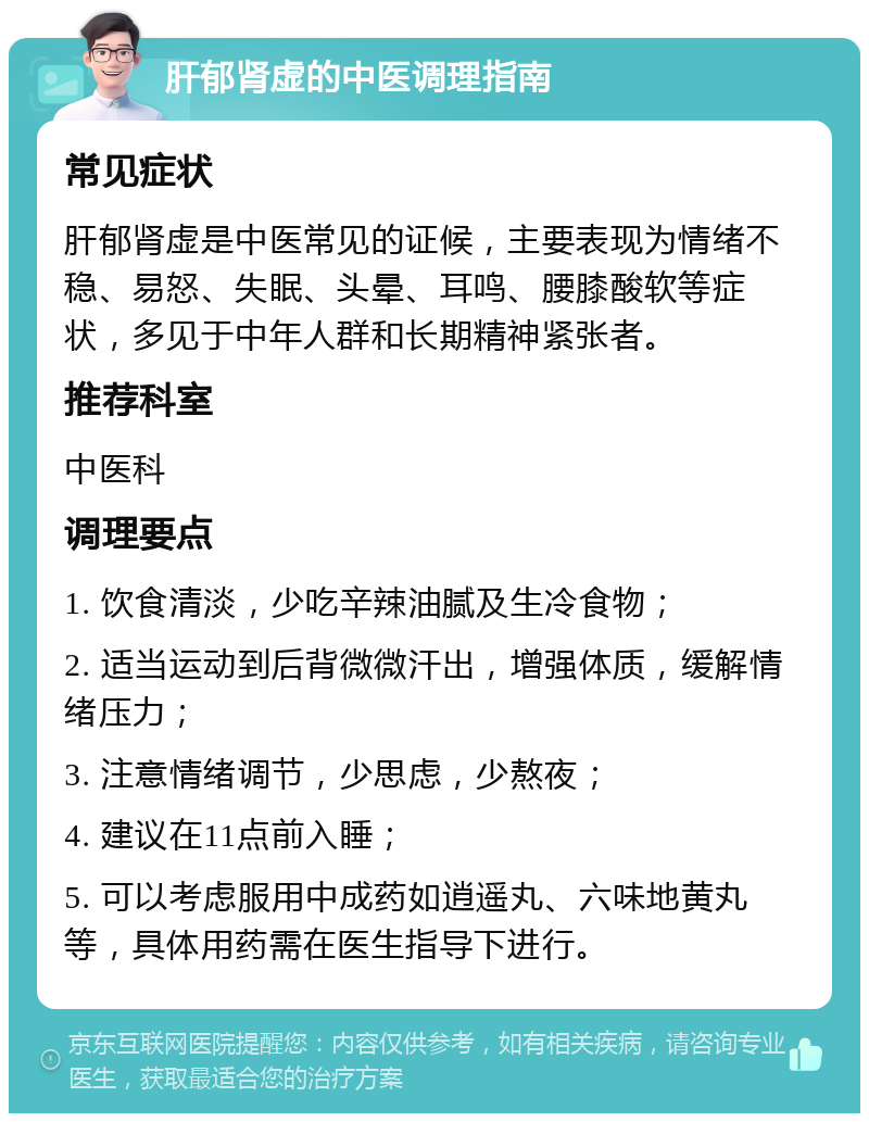 肝郁肾虚的中医调理指南 常见症状 肝郁肾虚是中医常见的证候，主要表现为情绪不稳、易怒、失眠、头晕、耳鸣、腰膝酸软等症状，多见于中年人群和长期精神紧张者。 推荐科室 中医科 调理要点 1. 饮食清淡，少吃辛辣油腻及生冷食物； 2. 适当运动到后背微微汗出，增强体质，缓解情绪压力； 3. 注意情绪调节，少思虑，少熬夜； 4. 建议在11点前入睡； 5. 可以考虑服用中成药如逍遥丸、六味地黄丸等，具体用药需在医生指导下进行。