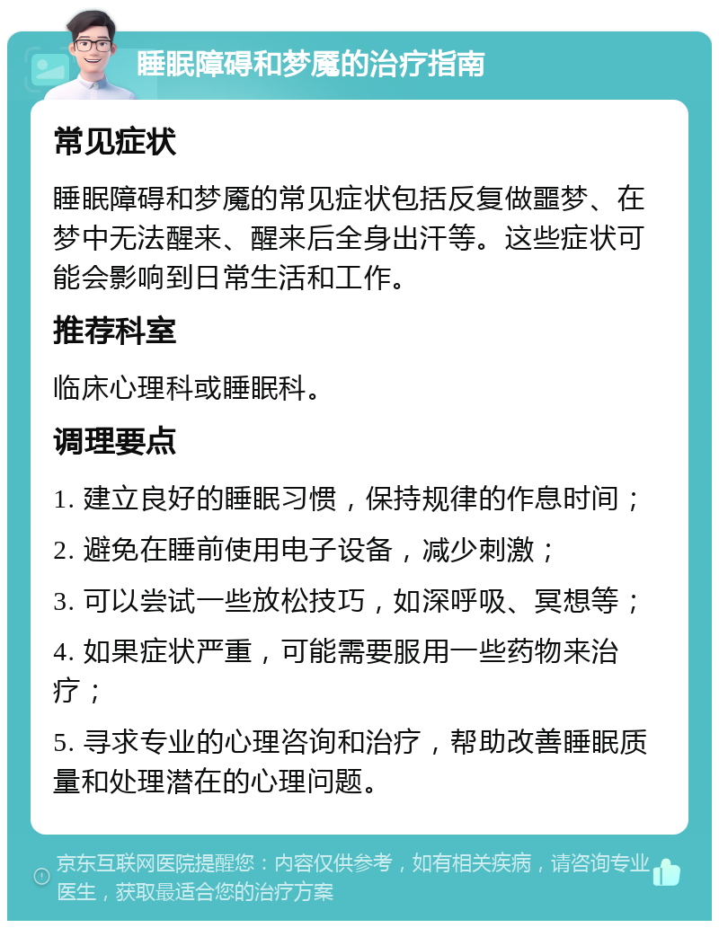 睡眠障碍和梦魇的治疗指南 常见症状 睡眠障碍和梦魇的常见症状包括反复做噩梦、在梦中无法醒来、醒来后全身出汗等。这些症状可能会影响到日常生活和工作。 推荐科室 临床心理科或睡眠科。 调理要点 1. 建立良好的睡眠习惯，保持规律的作息时间； 2. 避免在睡前使用电子设备，减少刺激； 3. 可以尝试一些放松技巧，如深呼吸、冥想等； 4. 如果症状严重，可能需要服用一些药物来治疗； 5. 寻求专业的心理咨询和治疗，帮助改善睡眠质量和处理潜在的心理问题。