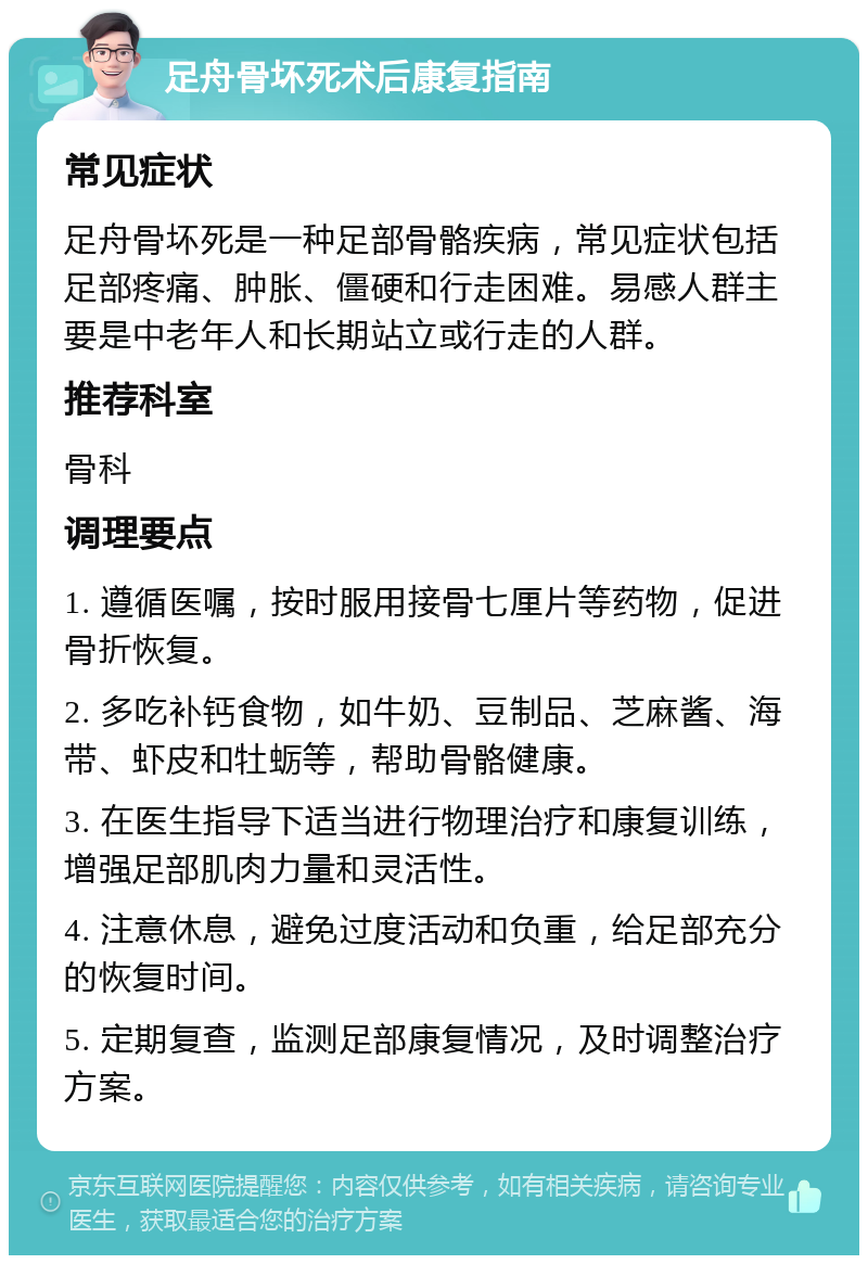 足舟骨坏死术后康复指南 常见症状 足舟骨坏死是一种足部骨骼疾病，常见症状包括足部疼痛、肿胀、僵硬和行走困难。易感人群主要是中老年人和长期站立或行走的人群。 推荐科室 骨科 调理要点 1. 遵循医嘱，按时服用接骨七厘片等药物，促进骨折恢复。 2. 多吃补钙食物，如牛奶、豆制品、芝麻酱、海带、虾皮和牡蛎等，帮助骨骼健康。 3. 在医生指导下适当进行物理治疗和康复训练，增强足部肌肉力量和灵活性。 4. 注意休息，避免过度活动和负重，给足部充分的恢复时间。 5. 定期复查，监测足部康复情况，及时调整治疗方案。