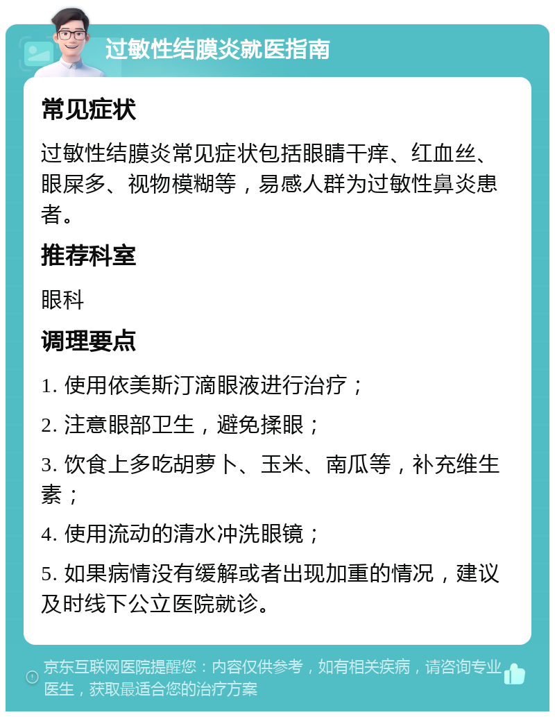 过敏性结膜炎就医指南 常见症状 过敏性结膜炎常见症状包括眼睛干痒、红血丝、眼屎多、视物模糊等，易感人群为过敏性鼻炎患者。 推荐科室 眼科 调理要点 1. 使用依美斯汀滴眼液进行治疗； 2. 注意眼部卫生，避免揉眼； 3. 饮食上多吃胡萝卜、玉米、南瓜等，补充维生素； 4. 使用流动的清水冲洗眼镜； 5. 如果病情没有缓解或者出现加重的情况，建议及时线下公立医院就诊。