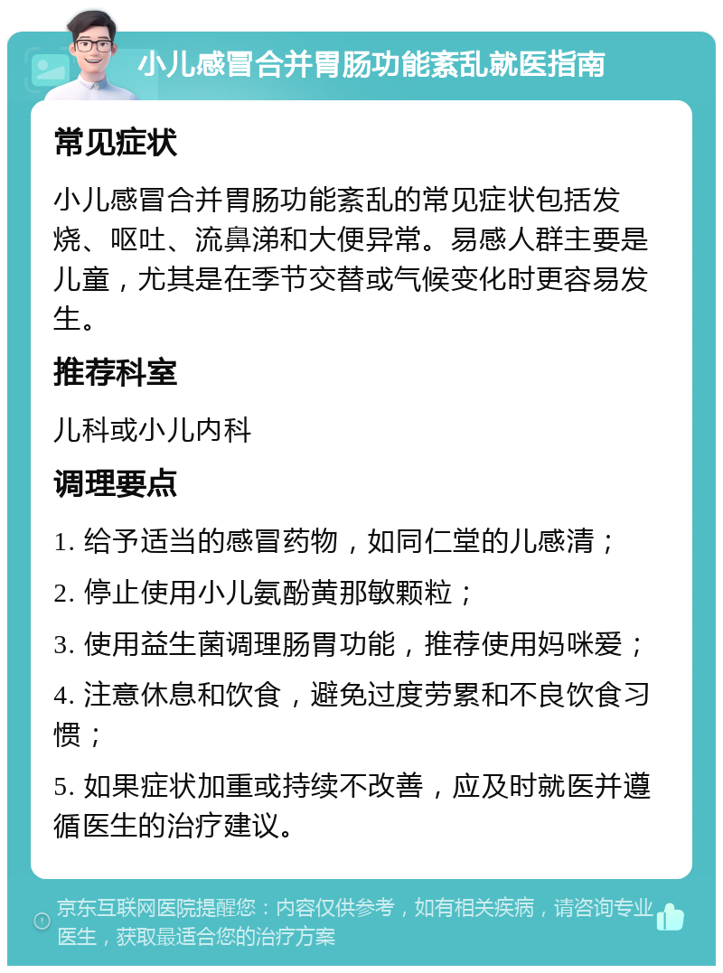 小儿感冒合并胃肠功能紊乱就医指南 常见症状 小儿感冒合并胃肠功能紊乱的常见症状包括发烧、呕吐、流鼻涕和大便异常。易感人群主要是儿童，尤其是在季节交替或气候变化时更容易发生。 推荐科室 儿科或小儿内科 调理要点 1. 给予适当的感冒药物，如同仁堂的儿感清； 2. 停止使用小儿氨酚黄那敏颗粒； 3. 使用益生菌调理肠胃功能，推荐使用妈咪爱； 4. 注意休息和饮食，避免过度劳累和不良饮食习惯； 5. 如果症状加重或持续不改善，应及时就医并遵循医生的治疗建议。