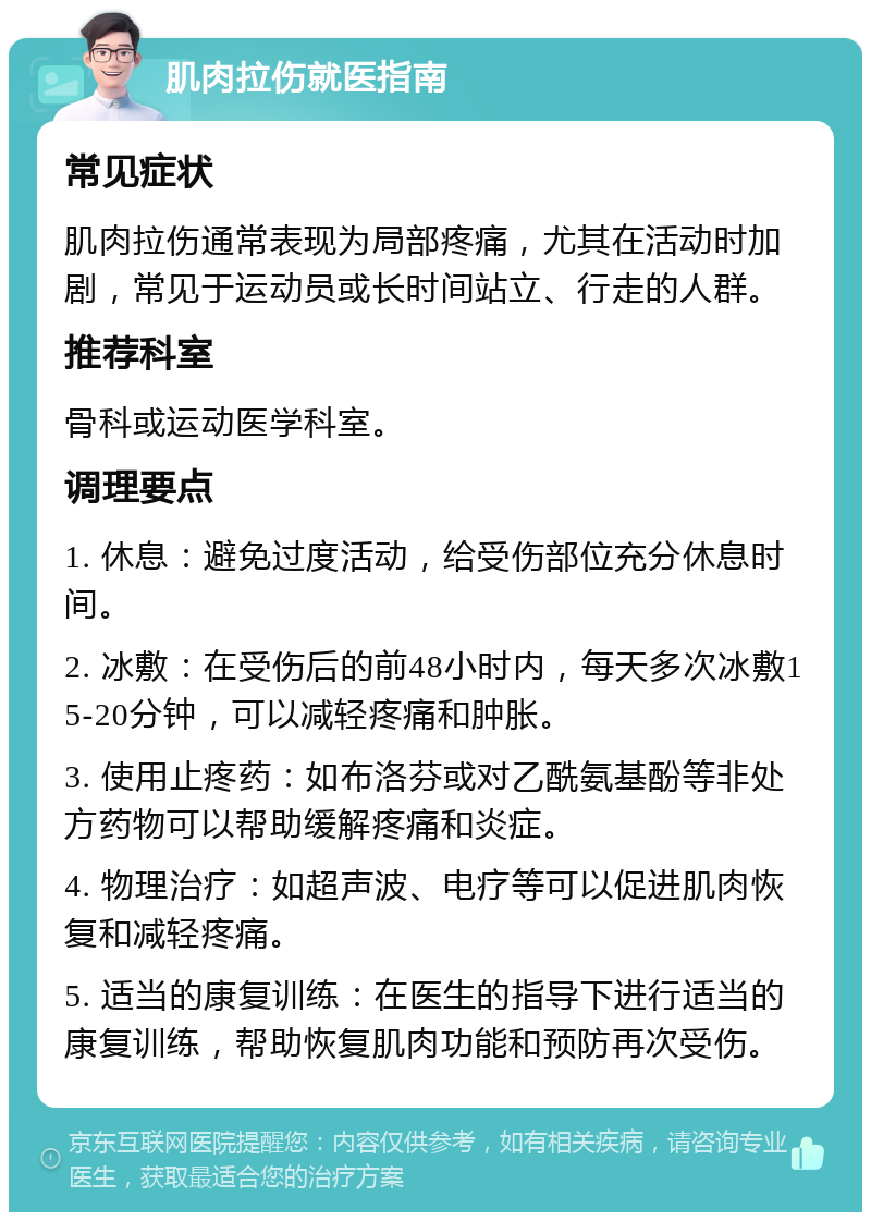 肌肉拉伤就医指南 常见症状 肌肉拉伤通常表现为局部疼痛，尤其在活动时加剧，常见于运动员或长时间站立、行走的人群。 推荐科室 骨科或运动医学科室。 调理要点 1. 休息：避免过度活动，给受伤部位充分休息时间。 2. 冰敷：在受伤后的前48小时内，每天多次冰敷15-20分钟，可以减轻疼痛和肿胀。 3. 使用止疼药：如布洛芬或对乙酰氨基酚等非处方药物可以帮助缓解疼痛和炎症。 4. 物理治疗：如超声波、电疗等可以促进肌肉恢复和减轻疼痛。 5. 适当的康复训练：在医生的指导下进行适当的康复训练，帮助恢复肌肉功能和预防再次受伤。