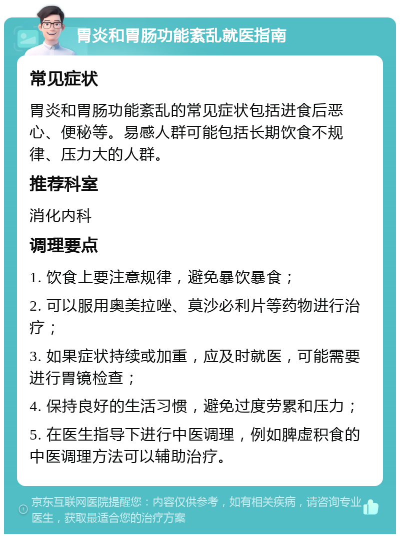 胃炎和胃肠功能紊乱就医指南 常见症状 胃炎和胃肠功能紊乱的常见症状包括进食后恶心、便秘等。易感人群可能包括长期饮食不规律、压力大的人群。 推荐科室 消化内科 调理要点 1. 饮食上要注意规律，避免暴饮暴食； 2. 可以服用奥美拉唑、莫沙必利片等药物进行治疗； 3. 如果症状持续或加重，应及时就医，可能需要进行胃镜检查； 4. 保持良好的生活习惯，避免过度劳累和压力； 5. 在医生指导下进行中医调理，例如脾虚积食的中医调理方法可以辅助治疗。