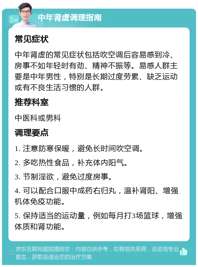 中年肾虚调理指南 常见症状 中年肾虚的常见症状包括吹空调后容易感到冷、房事不如年轻时有劲、精神不振等。易感人群主要是中年男性，特别是长期过度劳累、缺乏运动或有不良生活习惯的人群。 推荐科室 中医科或男科 调理要点 1. 注意防寒保暖，避免长时间吹空调。 2. 多吃热性食品，补充体内阳气。 3. 节制淫欲，避免过度房事。 4. 可以配合口服中成药右归丸，温补肾阳、增强机体免疫功能。 5. 保持适当的运动量，例如每月打3场篮球，增强体质和肾功能。