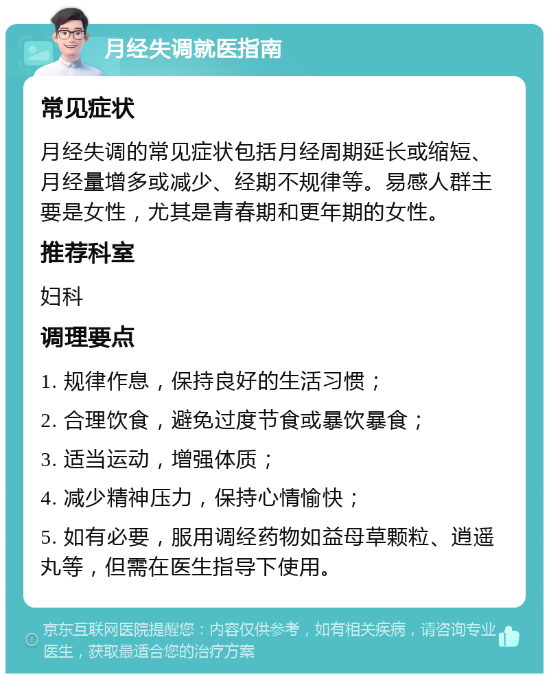 月经失调就医指南 常见症状 月经失调的常见症状包括月经周期延长或缩短、月经量增多或减少、经期不规律等。易感人群主要是女性，尤其是青春期和更年期的女性。 推荐科室 妇科 调理要点 1. 规律作息，保持良好的生活习惯； 2. 合理饮食，避免过度节食或暴饮暴食； 3. 适当运动，增强体质； 4. 减少精神压力，保持心情愉快； 5. 如有必要，服用调经药物如益母草颗粒、逍遥丸等，但需在医生指导下使用。