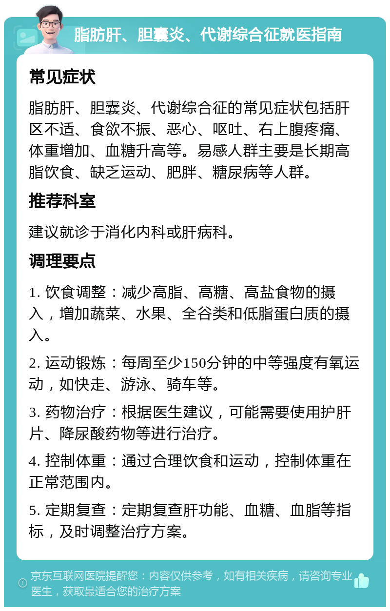 脂肪肝、胆囊炎、代谢综合征就医指南 常见症状 脂肪肝、胆囊炎、代谢综合征的常见症状包括肝区不适、食欲不振、恶心、呕吐、右上腹疼痛、体重增加、血糖升高等。易感人群主要是长期高脂饮食、缺乏运动、肥胖、糖尿病等人群。 推荐科室 建议就诊于消化内科或肝病科。 调理要点 1. 饮食调整：减少高脂、高糖、高盐食物的摄入，增加蔬菜、水果、全谷类和低脂蛋白质的摄入。 2. 运动锻炼：每周至少150分钟的中等强度有氧运动，如快走、游泳、骑车等。 3. 药物治疗：根据医生建议，可能需要使用护肝片、降尿酸药物等进行治疗。 4. 控制体重：通过合理饮食和运动，控制体重在正常范围内。 5. 定期复查：定期复查肝功能、血糖、血脂等指标，及时调整治疗方案。