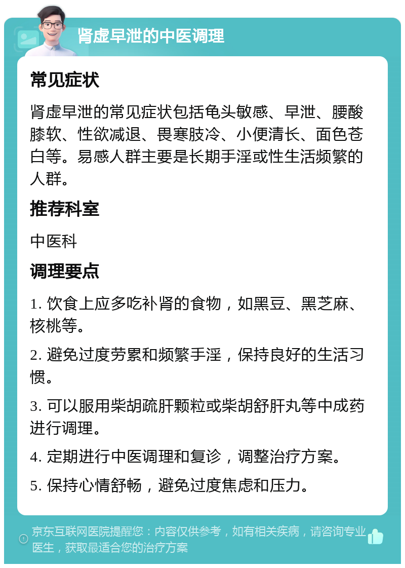 肾虚早泄的中医调理 常见症状 肾虚早泄的常见症状包括龟头敏感、早泄、腰酸膝软、性欲减退、畏寒肢冷、小便清长、面色苍白等。易感人群主要是长期手淫或性生活频繁的人群。 推荐科室 中医科 调理要点 1. 饮食上应多吃补肾的食物，如黑豆、黑芝麻、核桃等。 2. 避免过度劳累和频繁手淫，保持良好的生活习惯。 3. 可以服用柴胡疏肝颗粒或柴胡舒肝丸等中成药进行调理。 4. 定期进行中医调理和复诊，调整治疗方案。 5. 保持心情舒畅，避免过度焦虑和压力。