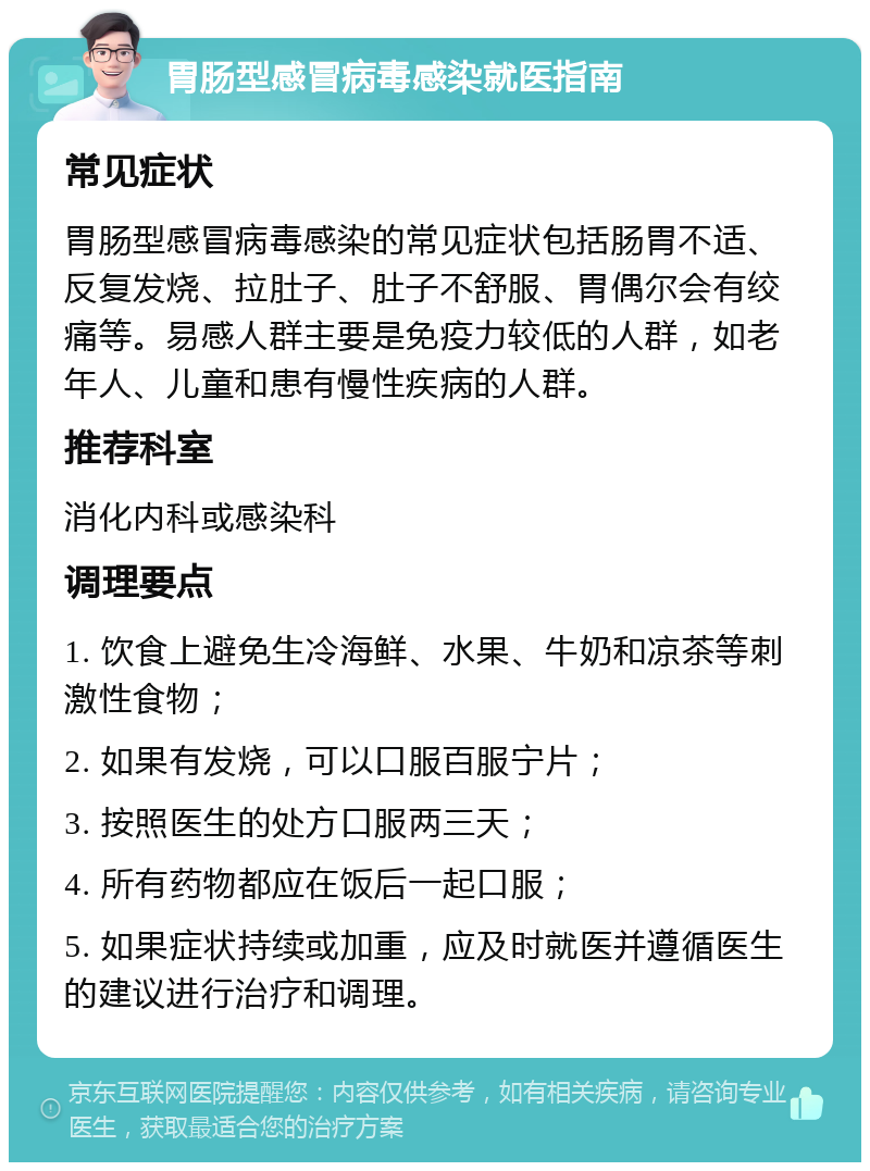 胃肠型感冒病毒感染就医指南 常见症状 胃肠型感冒病毒感染的常见症状包括肠胃不适、反复发烧、拉肚子、肚子不舒服、胃偶尔会有绞痛等。易感人群主要是免疫力较低的人群，如老年人、儿童和患有慢性疾病的人群。 推荐科室 消化内科或感染科 调理要点 1. 饮食上避免生冷海鲜、水果、牛奶和凉茶等刺激性食物； 2. 如果有发烧，可以口服百服宁片； 3. 按照医生的处方口服两三天； 4. 所有药物都应在饭后一起口服； 5. 如果症状持续或加重，应及时就医并遵循医生的建议进行治疗和调理。