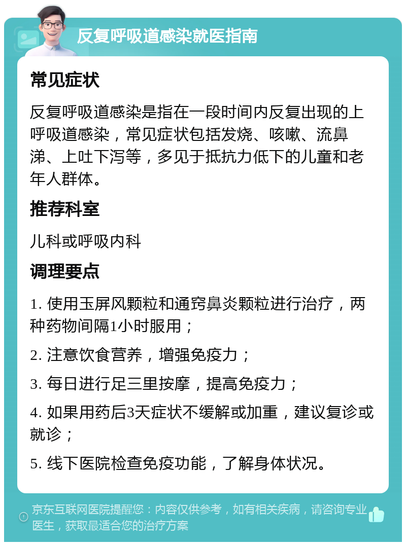 反复呼吸道感染就医指南 常见症状 反复呼吸道感染是指在一段时间内反复出现的上呼吸道感染，常见症状包括发烧、咳嗽、流鼻涕、上吐下泻等，多见于抵抗力低下的儿童和老年人群体。 推荐科室 儿科或呼吸内科 调理要点 1. 使用玉屏风颗粒和通窍鼻炎颗粒进行治疗，两种药物间隔1小时服用； 2. 注意饮食营养，增强免疫力； 3. 每日进行足三里按摩，提高免疫力； 4. 如果用药后3天症状不缓解或加重，建议复诊或就诊； 5. 线下医院检查免疫功能，了解身体状况。