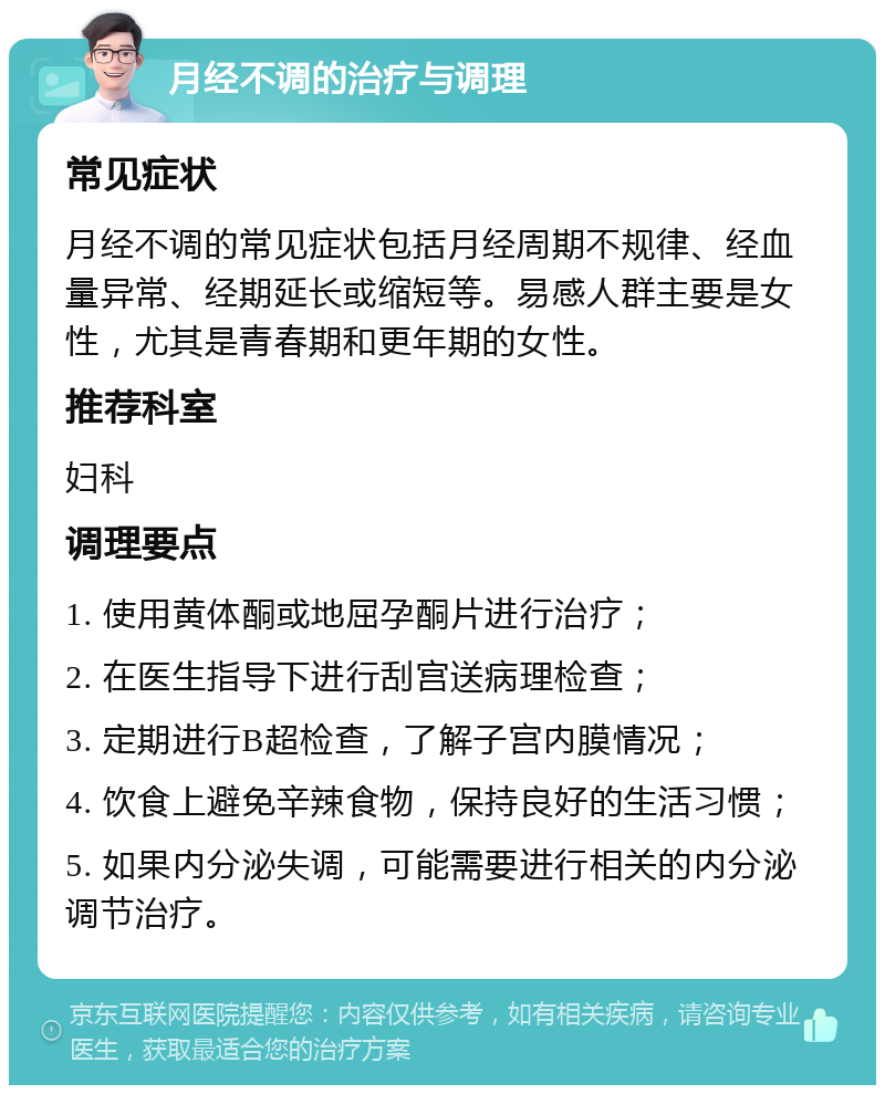 月经不调的治疗与调理 常见症状 月经不调的常见症状包括月经周期不规律、经血量异常、经期延长或缩短等。易感人群主要是女性，尤其是青春期和更年期的女性。 推荐科室 妇科 调理要点 1. 使用黄体酮或地屈孕酮片进行治疗； 2. 在医生指导下进行刮宫送病理检查； 3. 定期进行B超检查，了解子宫内膜情况； 4. 饮食上避免辛辣食物，保持良好的生活习惯； 5. 如果内分泌失调，可能需要进行相关的内分泌调节治疗。