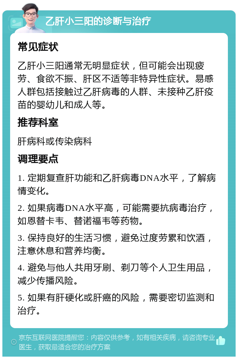 乙肝小三阳的诊断与治疗 常见症状 乙肝小三阳通常无明显症状，但可能会出现疲劳、食欲不振、肝区不适等非特异性症状。易感人群包括接触过乙肝病毒的人群、未接种乙肝疫苗的婴幼儿和成人等。 推荐科室 肝病科或传染病科 调理要点 1. 定期复查肝功能和乙肝病毒DNA水平，了解病情变化。 2. 如果病毒DNA水平高，可能需要抗病毒治疗，如恩替卡韦、替诺福韦等药物。 3. 保持良好的生活习惯，避免过度劳累和饮酒，注意休息和营养均衡。 4. 避免与他人共用牙刷、剃刀等个人卫生用品，减少传播风险。 5. 如果有肝硬化或肝癌的风险，需要密切监测和治疗。