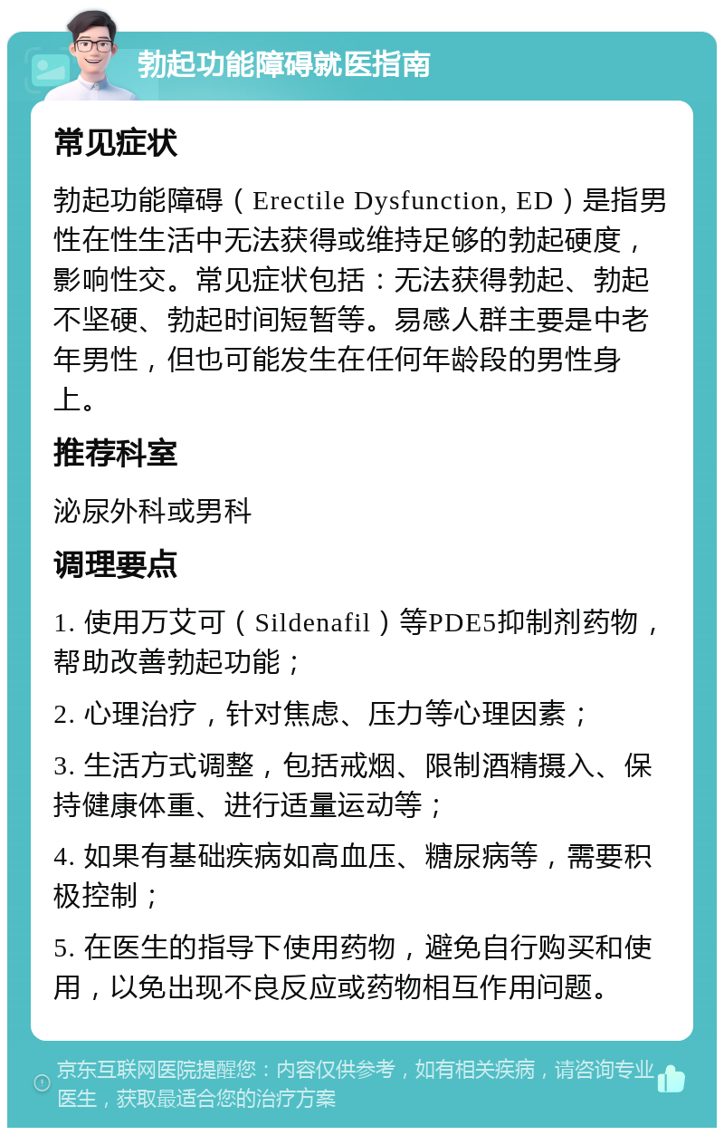 勃起功能障碍就医指南 常见症状 勃起功能障碍（Erectile Dysfunction, ED）是指男性在性生活中无法获得或维持足够的勃起硬度，影响性交。常见症状包括：无法获得勃起、勃起不坚硬、勃起时间短暂等。易感人群主要是中老年男性，但也可能发生在任何年龄段的男性身上。 推荐科室 泌尿外科或男科 调理要点 1. 使用万艾可（Sildenafil）等PDE5抑制剂药物，帮助改善勃起功能； 2. 心理治疗，针对焦虑、压力等心理因素； 3. 生活方式调整，包括戒烟、限制酒精摄入、保持健康体重、进行适量运动等； 4. 如果有基础疾病如高血压、糖尿病等，需要积极控制； 5. 在医生的指导下使用药物，避免自行购买和使用，以免出现不良反应或药物相互作用问题。