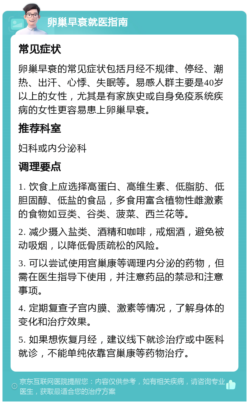 卵巢早衰就医指南 常见症状 卵巢早衰的常见症状包括月经不规律、停经、潮热、出汗、心悸、失眠等。易感人群主要是40岁以上的女性，尤其是有家族史或自身免疫系统疾病的女性更容易患上卵巢早衰。 推荐科室 妇科或内分泌科 调理要点 1. 饮食上应选择高蛋白、高维生素、低脂肪、低胆固醇、低盐的食品，多食用富含植物性雌激素的食物如豆类、谷类、菠菜、西兰花等。 2. 减少摄入盐类、酒精和咖啡，戒烟酒，避免被动吸烟，以降低骨质疏松的风险。 3. 可以尝试使用宫巢康等调理内分泌的药物，但需在医生指导下使用，并注意药品的禁忌和注意事项。 4. 定期复查子宫内膜、激素等情况，了解身体的变化和治疗效果。 5. 如果想恢复月经，建议线下就诊治疗或中医科就诊，不能单纯依靠宫巢康等药物治疗。