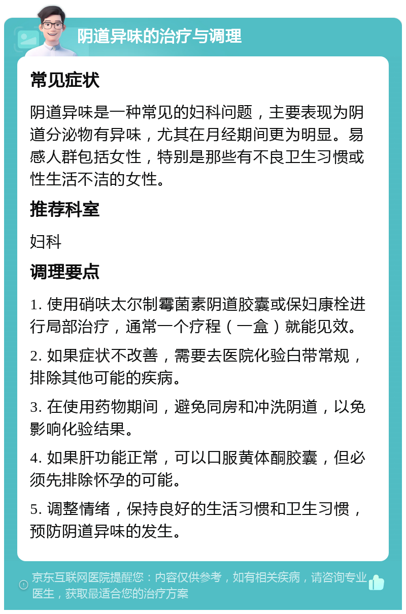 阴道异味的治疗与调理 常见症状 阴道异味是一种常见的妇科问题，主要表现为阴道分泌物有异味，尤其在月经期间更为明显。易感人群包括女性，特别是那些有不良卫生习惯或性生活不洁的女性。 推荐科室 妇科 调理要点 1. 使用硝呋太尔制霉菌素阴道胶囊或保妇康栓进行局部治疗，通常一个疗程（一盒）就能见效。 2. 如果症状不改善，需要去医院化验白带常规，排除其他可能的疾病。 3. 在使用药物期间，避免同房和冲洗阴道，以免影响化验结果。 4. 如果肝功能正常，可以口服黄体酮胶囊，但必须先排除怀孕的可能。 5. 调整情绪，保持良好的生活习惯和卫生习惯，预防阴道异味的发生。