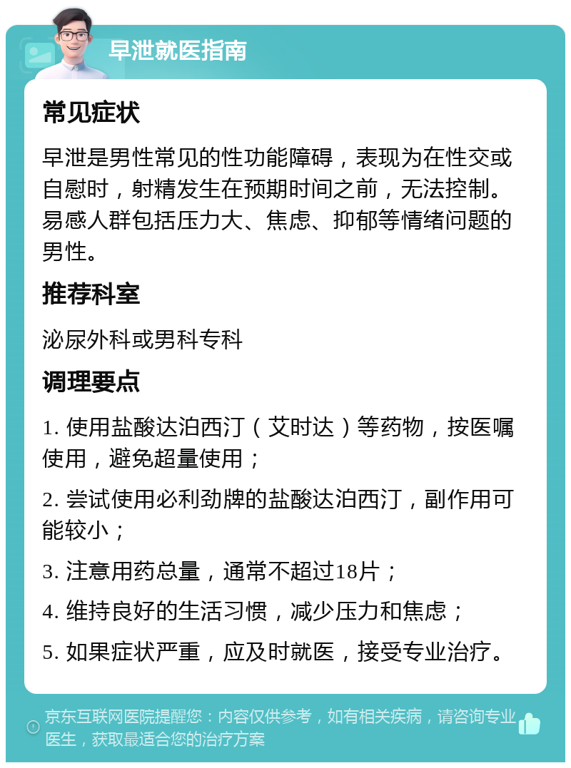 早泄就医指南 常见症状 早泄是男性常见的性功能障碍，表现为在性交或自慰时，射精发生在预期时间之前，无法控制。易感人群包括压力大、焦虑、抑郁等情绪问题的男性。 推荐科室 泌尿外科或男科专科 调理要点 1. 使用盐酸达泊西汀（艾时达）等药物，按医嘱使用，避免超量使用； 2. 尝试使用必利劲牌的盐酸达泊西汀，副作用可能较小； 3. 注意用药总量，通常不超过18片； 4. 维持良好的生活习惯，减少压力和焦虑； 5. 如果症状严重，应及时就医，接受专业治疗。