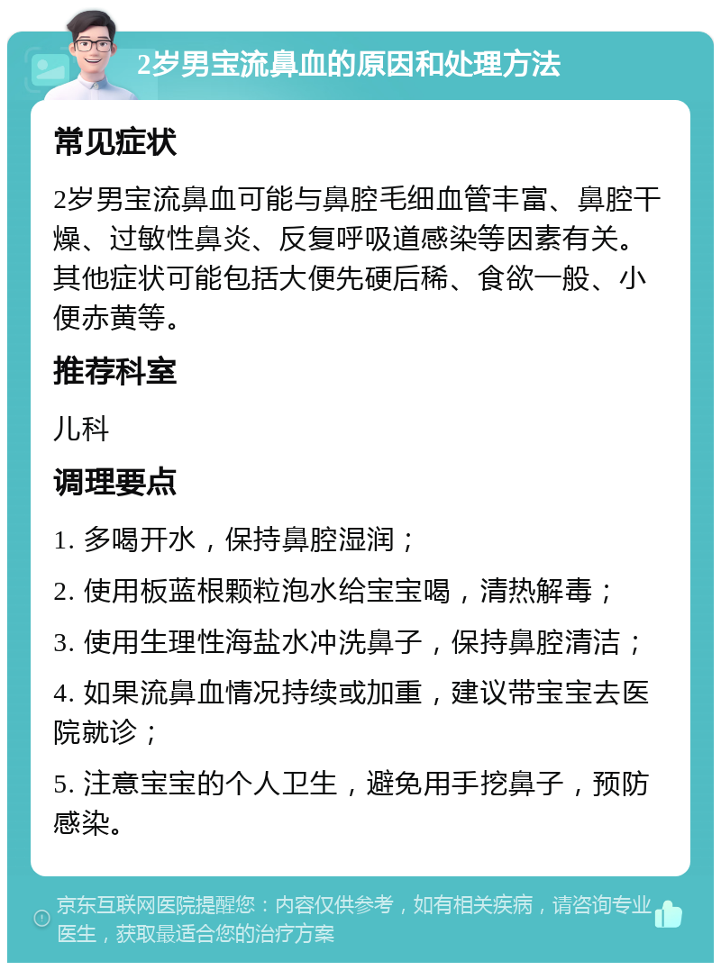 2岁男宝流鼻血的原因和处理方法 常见症状 2岁男宝流鼻血可能与鼻腔毛细血管丰富、鼻腔干燥、过敏性鼻炎、反复呼吸道感染等因素有关。其他症状可能包括大便先硬后稀、食欲一般、小便赤黄等。 推荐科室 儿科 调理要点 1. 多喝开水，保持鼻腔湿润； 2. 使用板蓝根颗粒泡水给宝宝喝，清热解毒； 3. 使用生理性海盐水冲洗鼻子，保持鼻腔清洁； 4. 如果流鼻血情况持续或加重，建议带宝宝去医院就诊； 5. 注意宝宝的个人卫生，避免用手挖鼻子，预防感染。