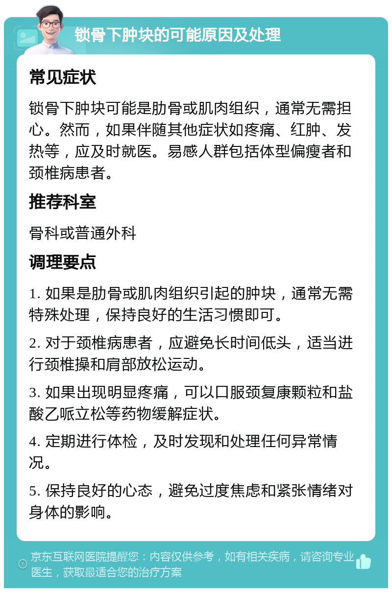 锁骨下肿块的可能原因及处理 常见症状 锁骨下肿块可能是肋骨或肌肉组织，通常无需担心。然而，如果伴随其他症状如疼痛、红肿、发热等，应及时就医。易感人群包括体型偏瘦者和颈椎病患者。 推荐科室 骨科或普通外科 调理要点 1. 如果是肋骨或肌肉组织引起的肿块，通常无需特殊处理，保持良好的生活习惯即可。 2. 对于颈椎病患者，应避免长时间低头，适当进行颈椎操和肩部放松运动。 3. 如果出现明显疼痛，可以口服颈复康颗粒和盐酸乙哌立松等药物缓解症状。 4. 定期进行体检，及时发现和处理任何异常情况。 5. 保持良好的心态，避免过度焦虑和紧张情绪对身体的影响。