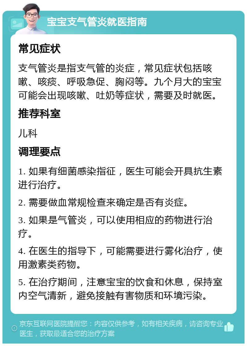 宝宝支气管炎就医指南 常见症状 支气管炎是指支气管的炎症，常见症状包括咳嗽、咳痰、呼吸急促、胸闷等。九个月大的宝宝可能会出现咳嗽、吐奶等症状，需要及时就医。 推荐科室 儿科 调理要点 1. 如果有细菌感染指征，医生可能会开具抗生素进行治疗。 2. 需要做血常规检查来确定是否有炎症。 3. 如果是气管炎，可以使用相应的药物进行治疗。 4. 在医生的指导下，可能需要进行雾化治疗，使用激素类药物。 5. 在治疗期间，注意宝宝的饮食和休息，保持室内空气清新，避免接触有害物质和环境污染。