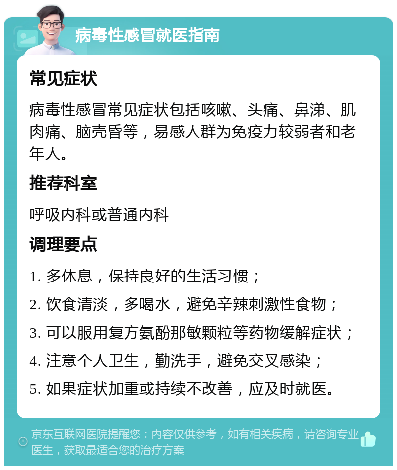 病毒性感冒就医指南 常见症状 病毒性感冒常见症状包括咳嗽、头痛、鼻涕、肌肉痛、脑壳昏等，易感人群为免疫力较弱者和老年人。 推荐科室 呼吸内科或普通内科 调理要点 1. 多休息，保持良好的生活习惯； 2. 饮食清淡，多喝水，避免辛辣刺激性食物； 3. 可以服用复方氨酚那敏颗粒等药物缓解症状； 4. 注意个人卫生，勤洗手，避免交叉感染； 5. 如果症状加重或持续不改善，应及时就医。