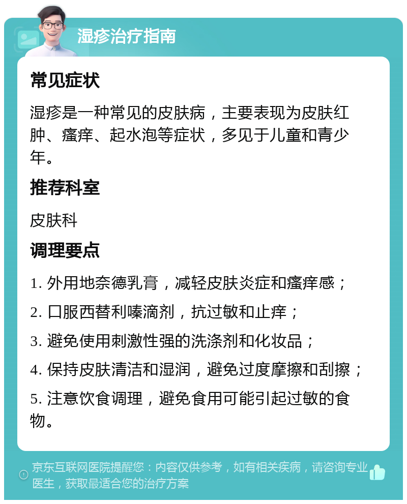 湿疹治疗指南 常见症状 湿疹是一种常见的皮肤病，主要表现为皮肤红肿、瘙痒、起水泡等症状，多见于儿童和青少年。 推荐科室 皮肤科 调理要点 1. 外用地奈德乳膏，减轻皮肤炎症和瘙痒感； 2. 口服西替利嗪滴剂，抗过敏和止痒； 3. 避免使用刺激性强的洗涤剂和化妆品； 4. 保持皮肤清洁和湿润，避免过度摩擦和刮擦； 5. 注意饮食调理，避免食用可能引起过敏的食物。