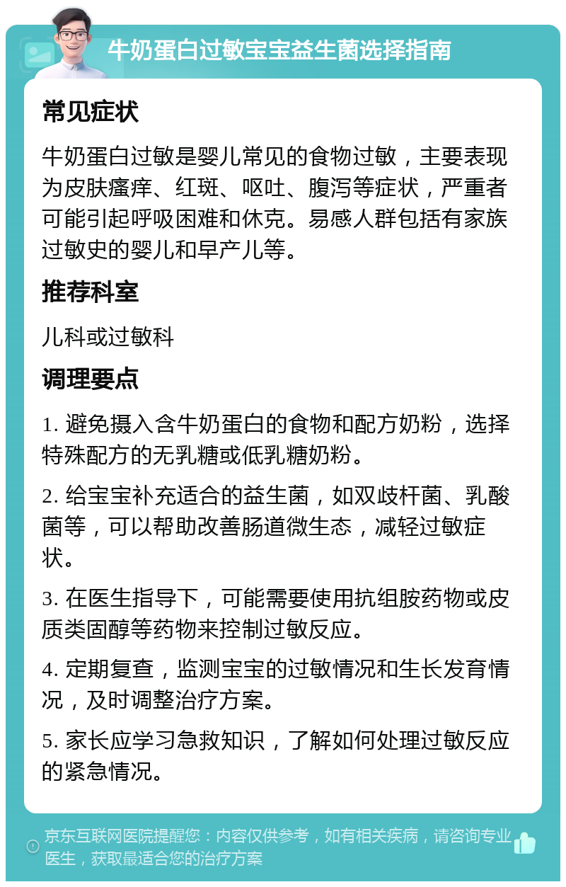 牛奶蛋白过敏宝宝益生菌选择指南 常见症状 牛奶蛋白过敏是婴儿常见的食物过敏，主要表现为皮肤瘙痒、红斑、呕吐、腹泻等症状，严重者可能引起呼吸困难和休克。易感人群包括有家族过敏史的婴儿和早产儿等。 推荐科室 儿科或过敏科 调理要点 1. 避免摄入含牛奶蛋白的食物和配方奶粉，选择特殊配方的无乳糖或低乳糖奶粉。 2. 给宝宝补充适合的益生菌，如双歧杆菌、乳酸菌等，可以帮助改善肠道微生态，减轻过敏症状。 3. 在医生指导下，可能需要使用抗组胺药物或皮质类固醇等药物来控制过敏反应。 4. 定期复查，监测宝宝的过敏情况和生长发育情况，及时调整治疗方案。 5. 家长应学习急救知识，了解如何处理过敏反应的紧急情况。