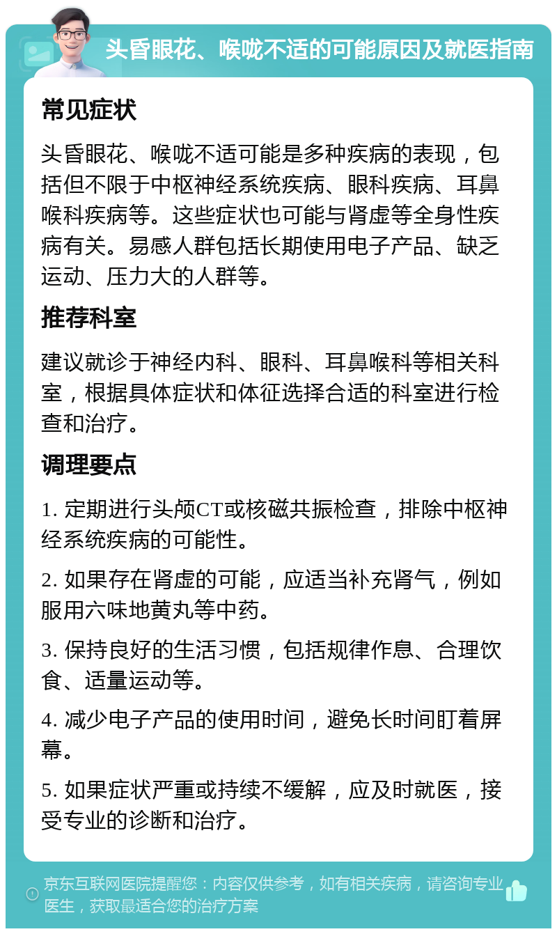 头昏眼花、喉咙不适的可能原因及就医指南 常见症状 头昏眼花、喉咙不适可能是多种疾病的表现，包括但不限于中枢神经系统疾病、眼科疾病、耳鼻喉科疾病等。这些症状也可能与肾虚等全身性疾病有关。易感人群包括长期使用电子产品、缺乏运动、压力大的人群等。 推荐科室 建议就诊于神经内科、眼科、耳鼻喉科等相关科室，根据具体症状和体征选择合适的科室进行检查和治疗。 调理要点 1. 定期进行头颅CT或核磁共振检查，排除中枢神经系统疾病的可能性。 2. 如果存在肾虚的可能，应适当补充肾气，例如服用六味地黄丸等中药。 3. 保持良好的生活习惯，包括规律作息、合理饮食、适量运动等。 4. 减少电子产品的使用时间，避免长时间盯着屏幕。 5. 如果症状严重或持续不缓解，应及时就医，接受专业的诊断和治疗。