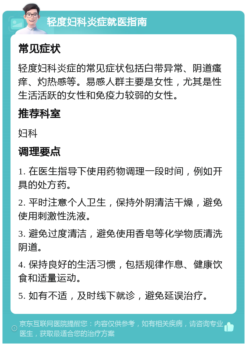 轻度妇科炎症就医指南 常见症状 轻度妇科炎症的常见症状包括白带异常、阴道瘙痒、灼热感等。易感人群主要是女性，尤其是性生活活跃的女性和免疫力较弱的女性。 推荐科室 妇科 调理要点 1. 在医生指导下使用药物调理一段时间，例如开具的处方药。 2. 平时注意个人卫生，保持外阴清洁干燥，避免使用刺激性洗液。 3. 避免过度清洁，避免使用香皂等化学物质清洗阴道。 4. 保持良好的生活习惯，包括规律作息、健康饮食和适量运动。 5. 如有不适，及时线下就诊，避免延误治疗。