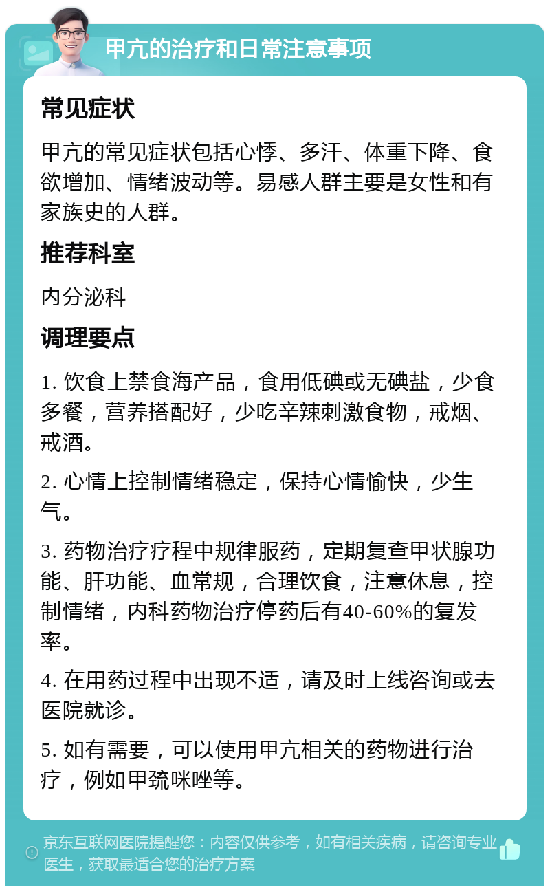 甲亢的治疗和日常注意事项 常见症状 甲亢的常见症状包括心悸、多汗、体重下降、食欲增加、情绪波动等。易感人群主要是女性和有家族史的人群。 推荐科室 内分泌科 调理要点 1. 饮食上禁食海产品，食用低碘或无碘盐，少食多餐，营养搭配好，少吃辛辣刺激食物，戒烟、戒酒。 2. 心情上控制情绪稳定，保持心情愉快，少生气。 3. 药物治疗疗程中规律服药，定期复查甲状腺功能、肝功能、血常规，合理饮食，注意休息，控制情绪，内科药物治疗停药后有40-60%的复发率。 4. 在用药过程中出现不适，请及时上线咨询或去医院就诊。 5. 如有需要，可以使用甲亢相关的药物进行治疗，例如甲巯咪唑等。