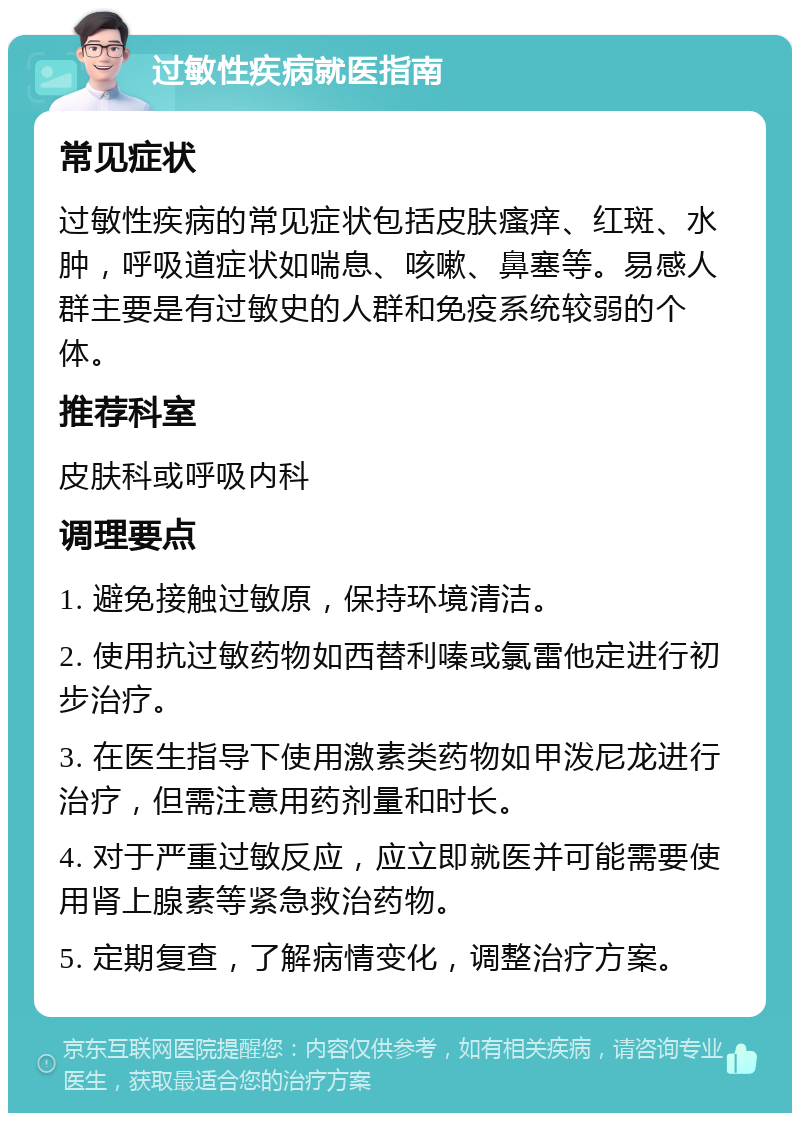 过敏性疾病就医指南 常见症状 过敏性疾病的常见症状包括皮肤瘙痒、红斑、水肿，呼吸道症状如喘息、咳嗽、鼻塞等。易感人群主要是有过敏史的人群和免疫系统较弱的个体。 推荐科室 皮肤科或呼吸内科 调理要点 1. 避免接触过敏原，保持环境清洁。 2. 使用抗过敏药物如西替利嗪或氯雷他定进行初步治疗。 3. 在医生指导下使用激素类药物如甲泼尼龙进行治疗，但需注意用药剂量和时长。 4. 对于严重过敏反应，应立即就医并可能需要使用肾上腺素等紧急救治药物。 5. 定期复查，了解病情变化，调整治疗方案。