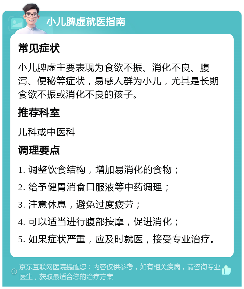 小儿脾虚就医指南 常见症状 小儿脾虚主要表现为食欲不振、消化不良、腹泻、便秘等症状，易感人群为小儿，尤其是长期食欲不振或消化不良的孩子。 推荐科室 儿科或中医科 调理要点 1. 调整饮食结构，增加易消化的食物； 2. 给予健胃消食口服液等中药调理； 3. 注意休息，避免过度疲劳； 4. 可以适当进行腹部按摩，促进消化； 5. 如果症状严重，应及时就医，接受专业治疗。