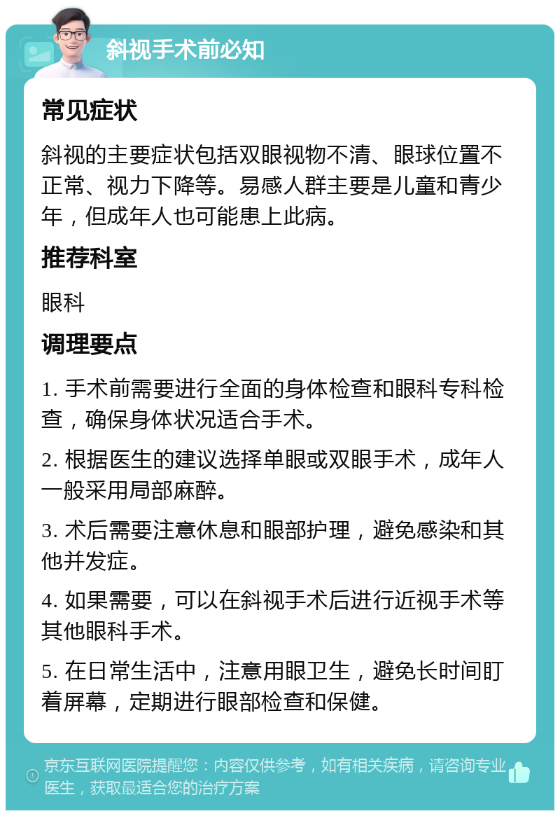 斜视手术前必知 常见症状 斜视的主要症状包括双眼视物不清、眼球位置不正常、视力下降等。易感人群主要是儿童和青少年，但成年人也可能患上此病。 推荐科室 眼科 调理要点 1. 手术前需要进行全面的身体检查和眼科专科检查，确保身体状况适合手术。 2. 根据医生的建议选择单眼或双眼手术，成年人一般采用局部麻醉。 3. 术后需要注意休息和眼部护理，避免感染和其他并发症。 4. 如果需要，可以在斜视手术后进行近视手术等其他眼科手术。 5. 在日常生活中，注意用眼卫生，避免长时间盯着屏幕，定期进行眼部检查和保健。