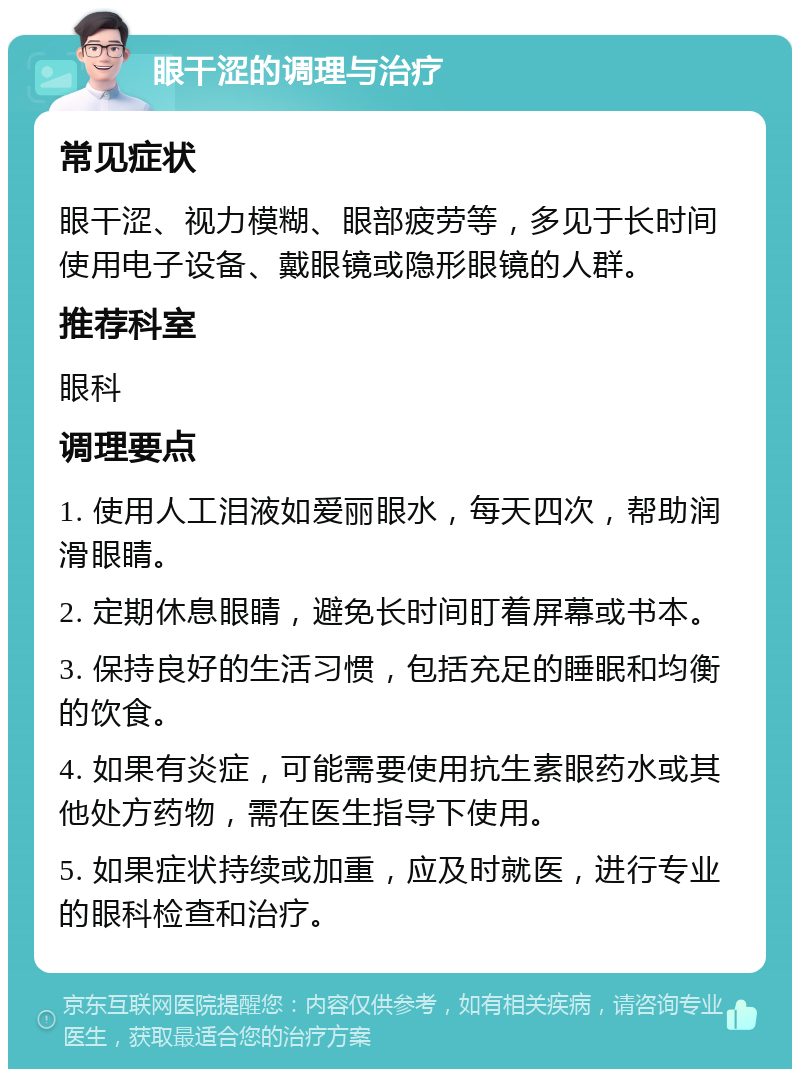 眼干涩的调理与治疗 常见症状 眼干涩、视力模糊、眼部疲劳等，多见于长时间使用电子设备、戴眼镜或隐形眼镜的人群。 推荐科室 眼科 调理要点 1. 使用人工泪液如爱丽眼水，每天四次，帮助润滑眼睛。 2. 定期休息眼睛，避免长时间盯着屏幕或书本。 3. 保持良好的生活习惯，包括充足的睡眠和均衡的饮食。 4. 如果有炎症，可能需要使用抗生素眼药水或其他处方药物，需在医生指导下使用。 5. 如果症状持续或加重，应及时就医，进行专业的眼科检查和治疗。