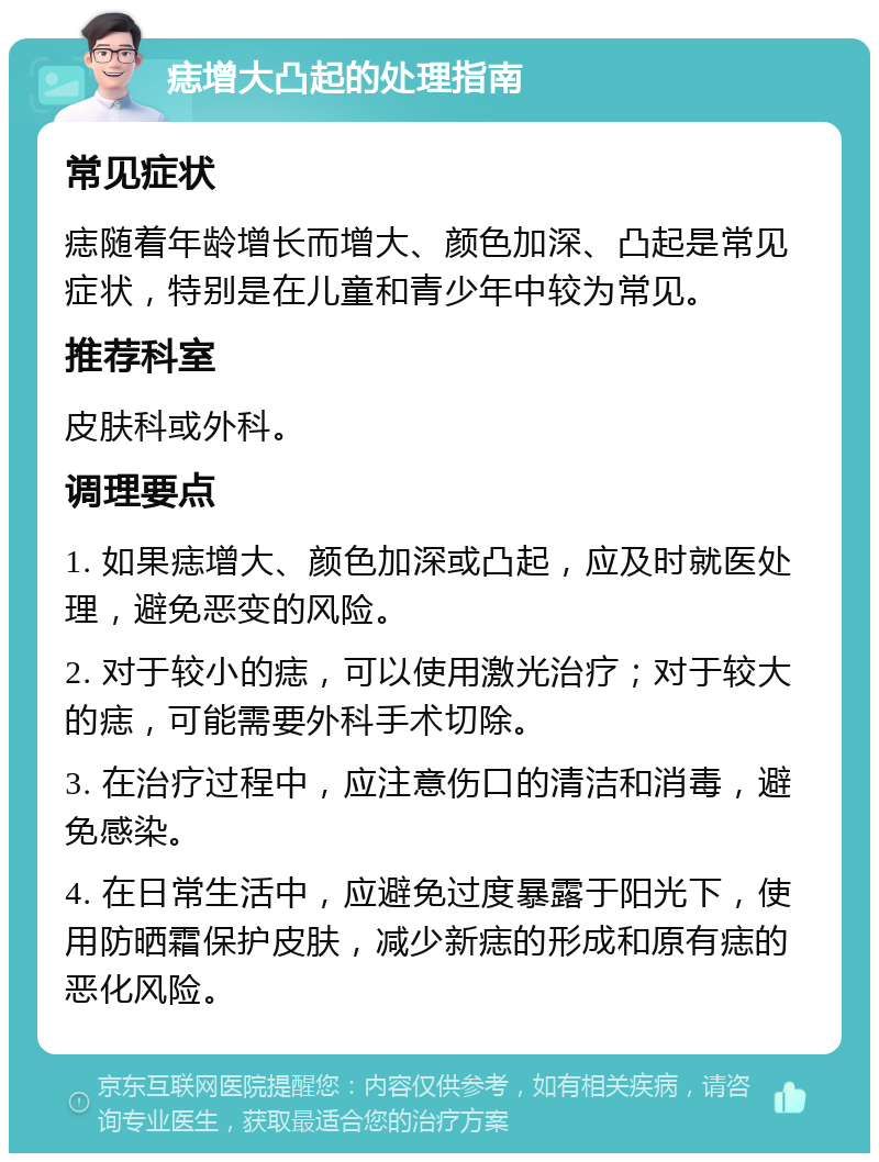 痣增大凸起的处理指南 常见症状 痣随着年龄增长而增大、颜色加深、凸起是常见症状，特别是在儿童和青少年中较为常见。 推荐科室 皮肤科或外科。 调理要点 1. 如果痣增大、颜色加深或凸起，应及时就医处理，避免恶变的风险。 2. 对于较小的痣，可以使用激光治疗；对于较大的痣，可能需要外科手术切除。 3. 在治疗过程中，应注意伤口的清洁和消毒，避免感染。 4. 在日常生活中，应避免过度暴露于阳光下，使用防晒霜保护皮肤，减少新痣的形成和原有痣的恶化风险。