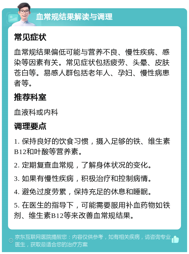 血常规结果解读与调理 常见症状 血常规结果偏低可能与营养不良、慢性疾病、感染等因素有关。常见症状包括疲劳、头晕、皮肤苍白等。易感人群包括老年人、孕妇、慢性病患者等。 推荐科室 血液科或内科 调理要点 1. 保持良好的饮食习惯，摄入足够的铁、维生素B12和叶酸等营养素。 2. 定期复查血常规，了解身体状况的变化。 3. 如果有慢性疾病，积极治疗和控制病情。 4. 避免过度劳累，保持充足的休息和睡眠。 5. 在医生的指导下，可能需要服用补血药物如铁剂、维生素B12等来改善血常规结果。