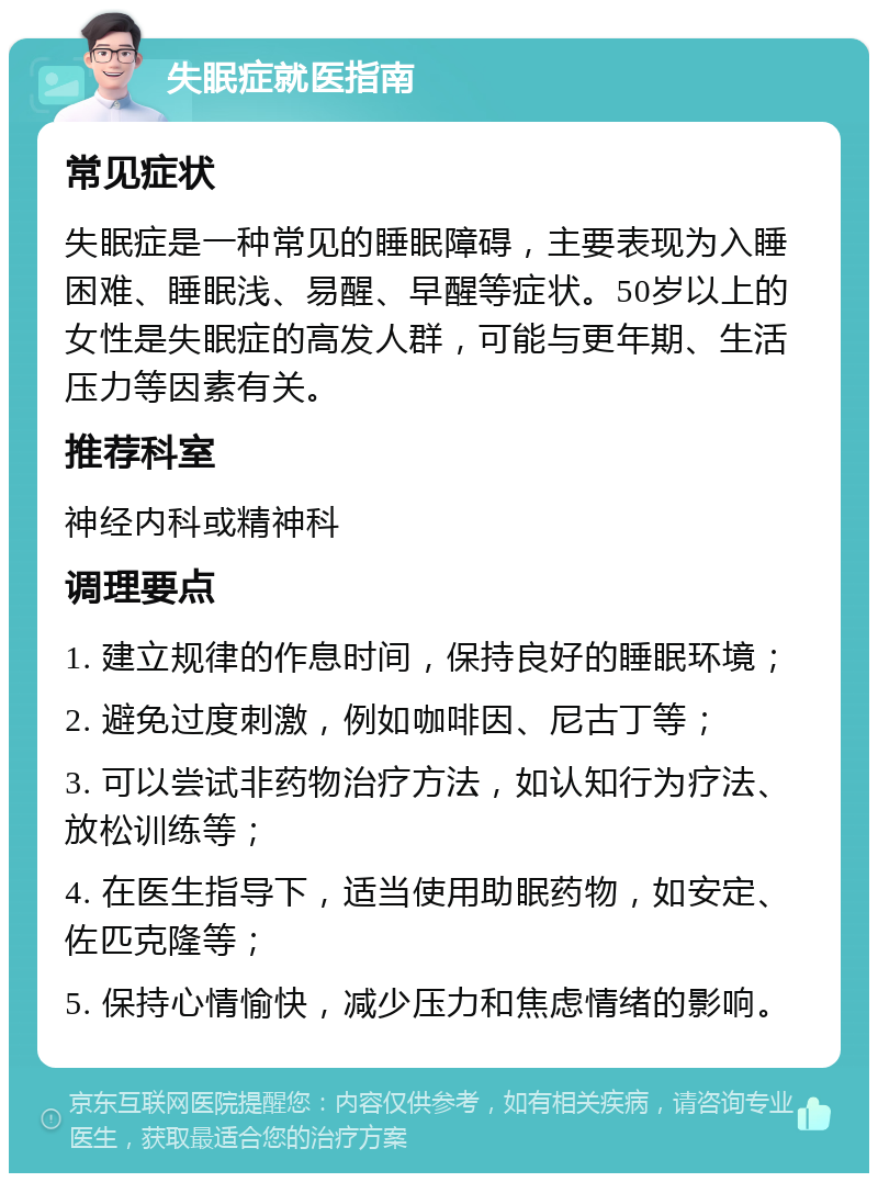 失眠症就医指南 常见症状 失眠症是一种常见的睡眠障碍，主要表现为入睡困难、睡眠浅、易醒、早醒等症状。50岁以上的女性是失眠症的高发人群，可能与更年期、生活压力等因素有关。 推荐科室 神经内科或精神科 调理要点 1. 建立规律的作息时间，保持良好的睡眠环境； 2. 避免过度刺激，例如咖啡因、尼古丁等； 3. 可以尝试非药物治疗方法，如认知行为疗法、放松训练等； 4. 在医生指导下，适当使用助眠药物，如安定、佐匹克隆等； 5. 保持心情愉快，减少压力和焦虑情绪的影响。