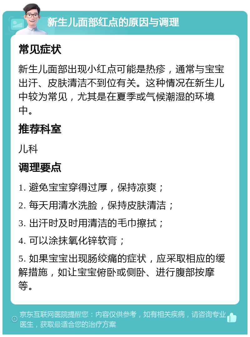 新生儿面部红点的原因与调理 常见症状 新生儿面部出现小红点可能是热疹，通常与宝宝出汗、皮肤清洁不到位有关。这种情况在新生儿中较为常见，尤其是在夏季或气候潮湿的环境中。 推荐科室 儿科 调理要点 1. 避免宝宝穿得过厚，保持凉爽； 2. 每天用清水洗脸，保持皮肤清洁； 3. 出汗时及时用清洁的毛巾擦拭； 4. 可以涂抹氧化锌软膏； 5. 如果宝宝出现肠绞痛的症状，应采取相应的缓解措施，如让宝宝俯卧或侧卧、进行腹部按摩等。