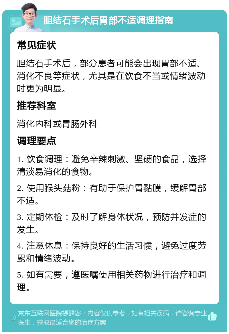 胆结石手术后胃部不适调理指南 常见症状 胆结石手术后，部分患者可能会出现胃部不适、消化不良等症状，尤其是在饮食不当或情绪波动时更为明显。 推荐科室 消化内科或胃肠外科 调理要点 1. 饮食调理：避免辛辣刺激、坚硬的食品，选择清淡易消化的食物。 2. 使用猴头菇粉：有助于保护胃黏膜，缓解胃部不适。 3. 定期体检：及时了解身体状况，预防并发症的发生。 4. 注意休息：保持良好的生活习惯，避免过度劳累和情绪波动。 5. 如有需要，遵医嘱使用相关药物进行治疗和调理。