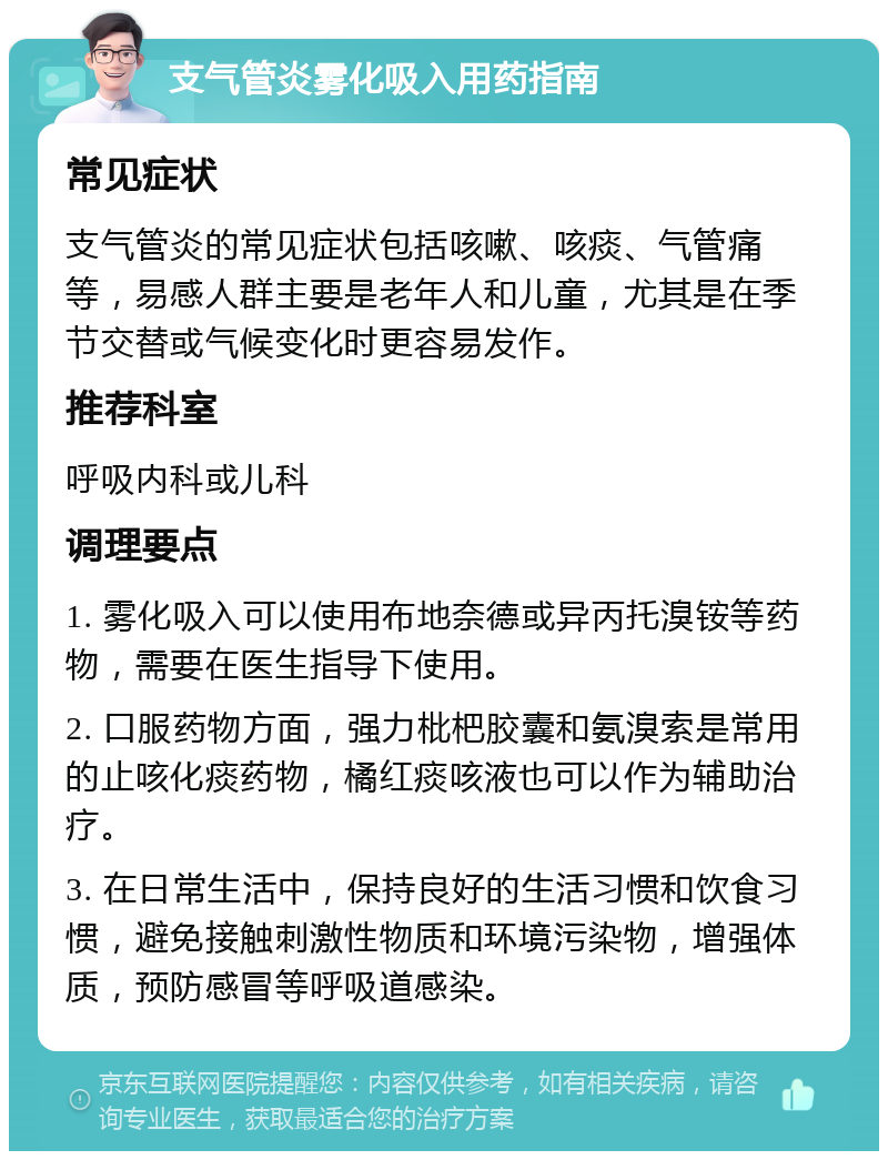 支气管炎雾化吸入用药指南 常见症状 支气管炎的常见症状包括咳嗽、咳痰、气管痛等，易感人群主要是老年人和儿童，尤其是在季节交替或气候变化时更容易发作。 推荐科室 呼吸内科或儿科 调理要点 1. 雾化吸入可以使用布地奈德或异丙托溴铵等药物，需要在医生指导下使用。 2. 口服药物方面，强力枇杷胶囊和氨溴索是常用的止咳化痰药物，橘红痰咳液也可以作为辅助治疗。 3. 在日常生活中，保持良好的生活习惯和饮食习惯，避免接触刺激性物质和环境污染物，增强体质，预防感冒等呼吸道感染。