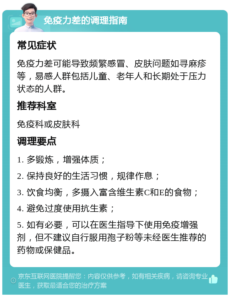 免疫力差的调理指南 常见症状 免疫力差可能导致频繁感冒、皮肤问题如寻麻疹等，易感人群包括儿童、老年人和长期处于压力状态的人群。 推荐科室 免疫科或皮肤科 调理要点 1. 多锻炼，增强体质； 2. 保持良好的生活习惯，规律作息； 3. 饮食均衡，多摄入富含维生素C和E的食物； 4. 避免过度使用抗生素； 5. 如有必要，可以在医生指导下使用免疫增强剂，但不建议自行服用孢子粉等未经医生推荐的药物或保健品。