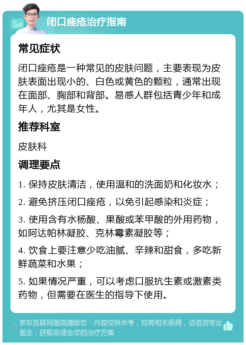 闭口痤疮治疗指南 常见症状 闭口痤疮是一种常见的皮肤问题，主要表现为皮肤表面出现小的、白色或黄色的颗粒，通常出现在面部、胸部和背部。易感人群包括青少年和成年人，尤其是女性。 推荐科室 皮肤科 调理要点 1. 保持皮肤清洁，使用温和的洗面奶和化妆水； 2. 避免挤压闭口痤疮，以免引起感染和炎症； 3. 使用含有水杨酸、果酸或苯甲酸的外用药物，如阿达帕林凝胶、克林霉素凝胶等； 4. 饮食上要注意少吃油腻、辛辣和甜食，多吃新鲜蔬菜和水果； 5. 如果情况严重，可以考虑口服抗生素或激素类药物，但需要在医生的指导下使用。